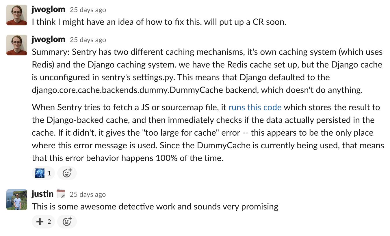 I think I might have an idea of how to fix this. will put up a CR soon. Summary: Sentry has two different caching mechanisms, it's own caching system (which uses Redis) and the Django caching system. we have the Redis cache set up, but the Django cache is unconfigured in sentry's settings.py. This means that Django defaulted to the django.core.cache.backends.dummy.DummyCache backend, which doesn't do anything. When Sentry tries to fetch a JS or sourcemap file, it runs this code which stores the result to the Django-backed cache, and then immediately checks if the data actually persisted in the cache. If it didn't, it gives the "too large for cache" error -- this appears to be the only place where this error message is used. Since the DummyCache is currently being used, that means that this error behavior happens 100% of the time. Reply: This is some awesome detective work and sounds very promising
